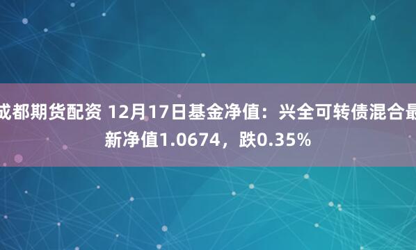 成都期货配资 12月17日基金净值：兴全可转债混合最新净值1.0674，跌0.35%