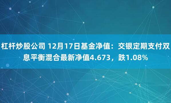   杠杆炒股公司 12月17日基金净值：交银定期支付双息平衡混合最新净值4.673，跌1.08%