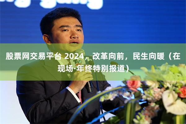 股票网交易平台 2024，改革向前，民生向暖（在现场·年终特别报道）