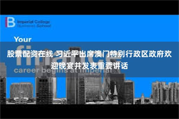 股票配资在线 习近平出席澳门特别行政区政府欢迎晚宴并发表重要讲话