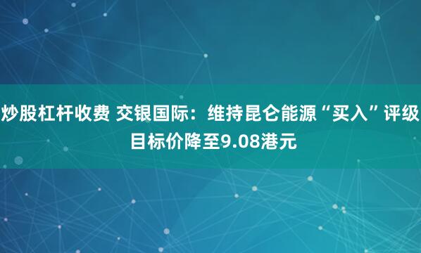 炒股杠杆收费 交银国际：维持昆仑能源“买入”评级 目标价降至9.08港元