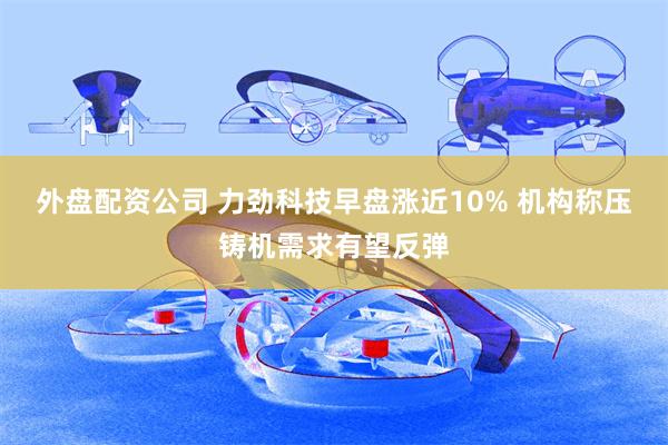 外盘配资公司 力劲科技早盘涨近10% 机构称压铸机需求有望反弹