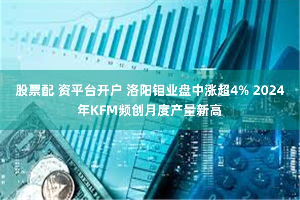 股票配 资平台开户 洛阳钼业盘中涨超4% 2024年KFM频创月度产量新高