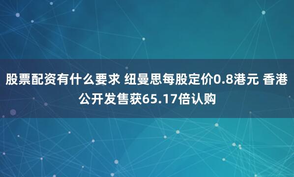 股票配资有什么要求 纽曼思每股定价0.8港元 香港公开发售获65.17倍认购