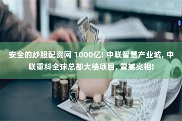 安全的炒股配资网 1000亿! 中联智慧产业城, 中联重科全球总部大楼项目, 震撼亮相!