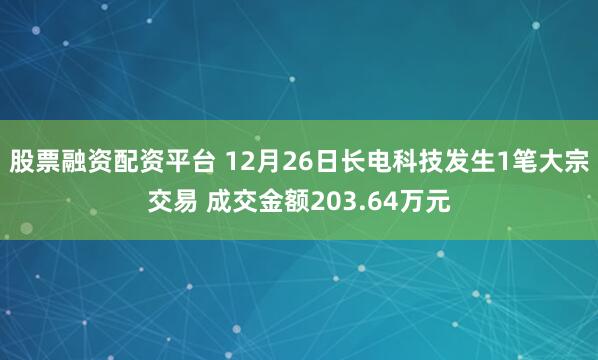 股票融资配资平台 12月26日长电科技发生1笔大宗交易 成交金额203.64万元