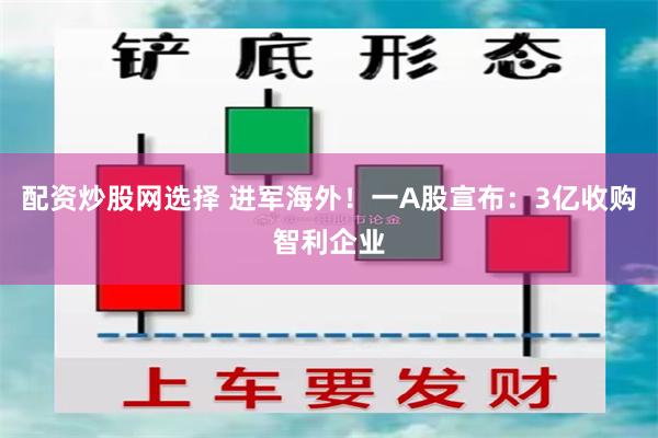 配资炒股网选择 进军海外！一A股宣布：3亿收购智利企业