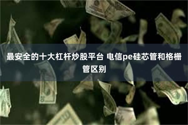 最安全的十大杠杆炒股平台 电信pe硅芯管和格栅管区别