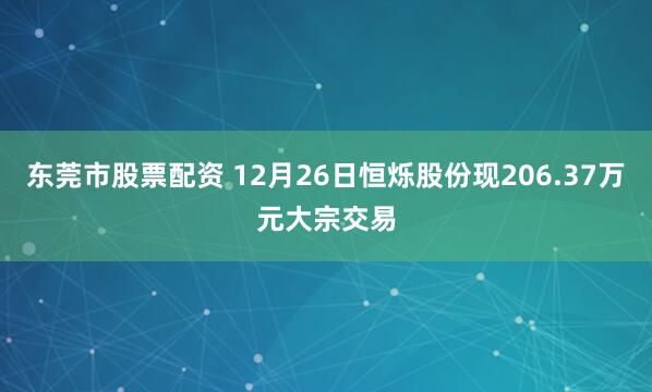 东莞市股票配资 12月26日恒烁股份现206.37万元大宗交易