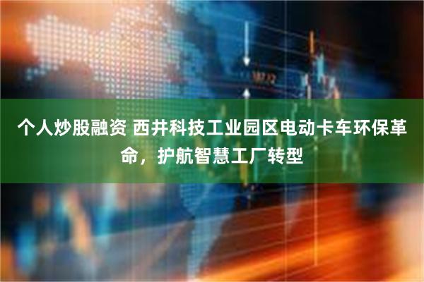 个人炒股融资 西井科技工业园区电动卡车环保革命，护航智慧工厂转型