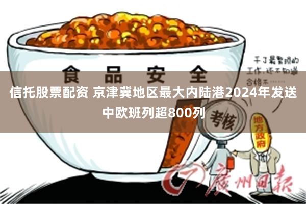 信托股票配资 京津冀地区最大内陆港2024年发送中欧班列超800列