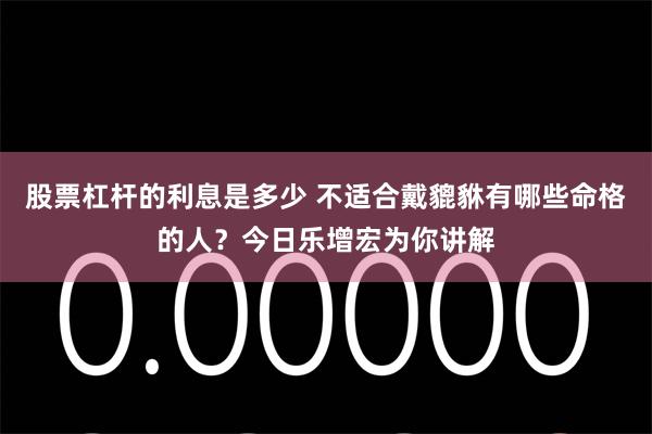 股票杠杆的利息是多少 不适合戴貔貅有哪些命格的人？今日乐增宏为你讲解