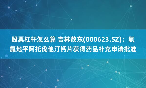 股票杠杆怎么算 吉林敖东(000623.SZ)：氨氯地平阿托伐他汀钙片获得药品补充申请批准