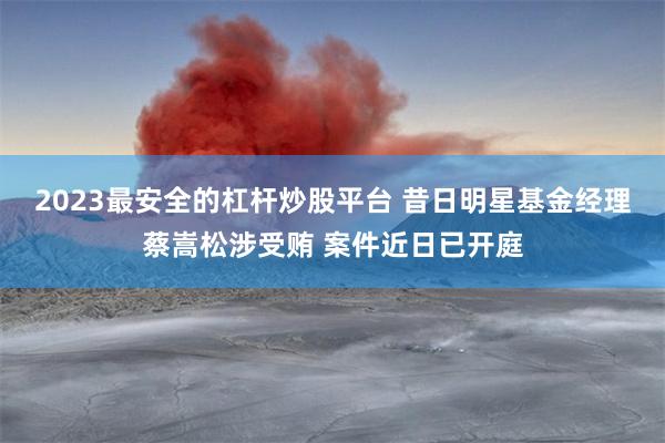 2023最安全的杠杆炒股平台 昔日明星基金经理蔡嵩松涉受贿 案件近日已开庭