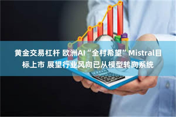 黄金交易杠杆 欧洲AI“全村希望”Mistral目标上市 展望行业风向已从模型转向系统