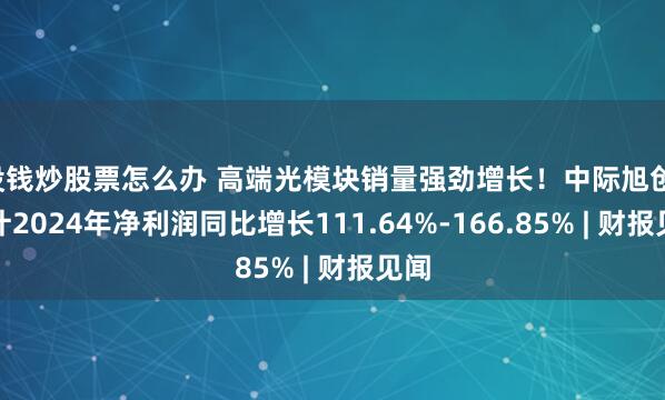 没钱炒股票怎么办 高端光模块销量强劲增长！中际旭创：预计2024年净利润同比增长111.64%-166.85% | 财报见闻