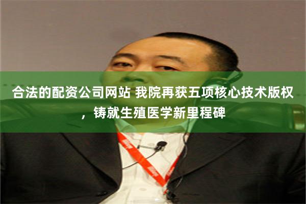 合法的配资公司网站 我院再获五项核心技术版权，铸就生殖医学新里程碑