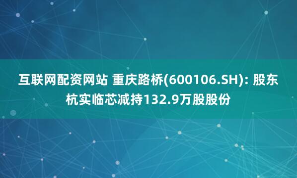 互联网配资网站 重庆路桥(600106.SH): 股东杭实临芯减持132.9万股股份