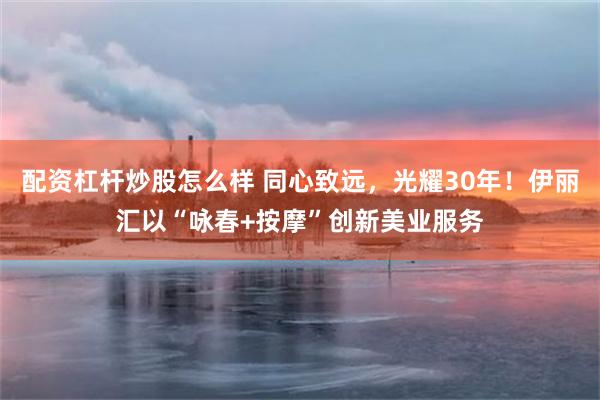 配资杠杆炒股怎么样 同心致远，光耀30年！伊丽汇以“咏春+按摩”创新美业服务