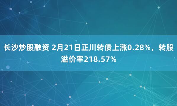 长沙炒股融资 2月21日正川转债上涨0.28%，转股溢价率218.57%