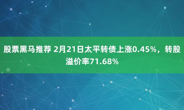 股票黑马推荐 2月21日太平转债上涨0.45%，转股溢价率71.68%