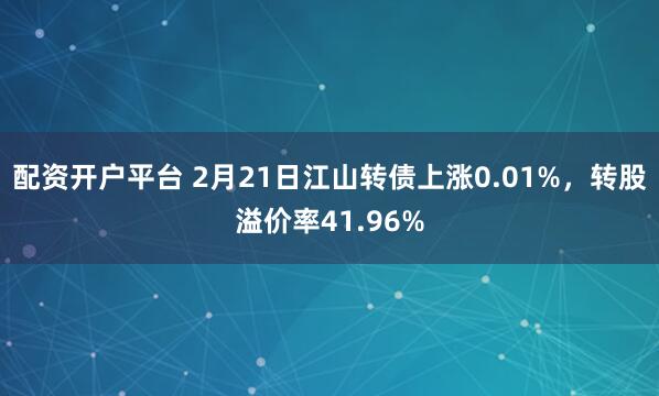 配资开户平台 2月21日江山转债上涨0.01%，转股溢价率41.96%