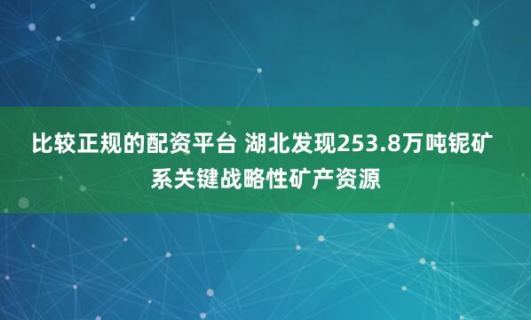 比较正规的配资平台 湖北发现253.8万吨铌矿 系关键战略性矿产资源