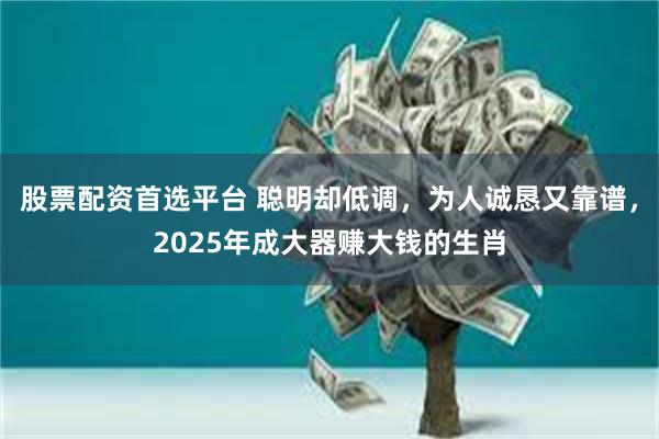 股票配资首选平台 聪明却低调，为人诚恳又靠谱，2025年成大器赚大钱的生肖