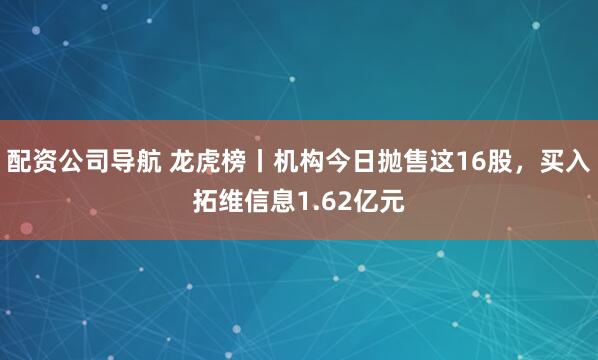 配资公司导航 龙虎榜丨机构今日抛售这16股，买入拓维信息1.62亿元